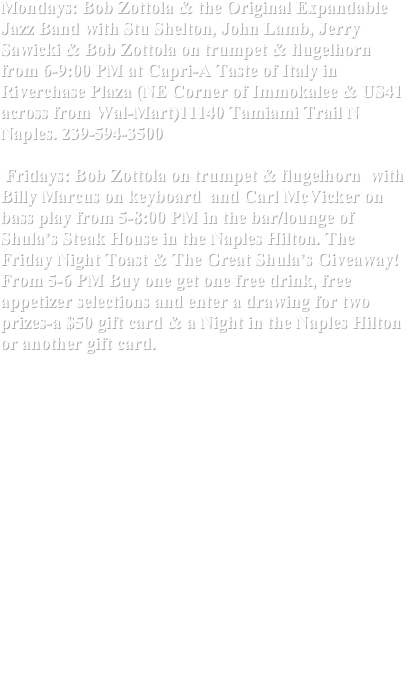 Mondays: Bob Zottola & the Original Expandable Jazz Band with Stu Shelton, John Lamb, Jerry Sawicki & Bob Zottola on trumpet & flugelhorn from 6-9:00 PM at Capri-A Taste of Italy in Riverchase Plaza (NE Corner of Immokalee & US41 across from Wal-Mart)11140 Tamiami Trail N Naples. 239-594-3500

 Fridays: Bob Zottola on trumpet & flugelhorn  with Billy Marcus on keyboard  and Carl McVicker on bass play from 5-8:00 PM in the bar/lounge of Shula’s Steak House in the Naples Hilton. The Friday Night Toast & The Great Shula’s Giveaway! From 5-6 PM Buy one get one free drink, free appetizer selections and enter a drawing for two prizes-a $50 gift card & a Night in the Naples Hilton or another gift card.

 The EJB at Ave Maria! 

The EJB with Stu Shelton on keyboard , Bill Peterson on drums and Yours Truly/BZ will  be performing at Ave Maria’s La Piazza (the town square) from 1-3:30 PM on Tuesday April 13th. Take Immokalee Road east for 10 miles to Oil Well Road for 10 miles and Ave is on the left. 

Jazz On The Green at Heritage Bay Golf & Country Club from 3-7:00 PM with Bob Zottola & The Expandable Jazz Band featuring Billy Marcus on Keyboard, Carl McVicker on Bass and Bill Peterson on drums.
 Free food & giveaways.
 On the left off Immokalee Road just east of SR 951. For info: 800-509-4423

